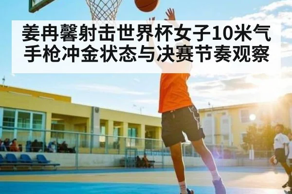 姜冉馨射击世界杯女子10米气手枪冲金状态与决赛节奏观察