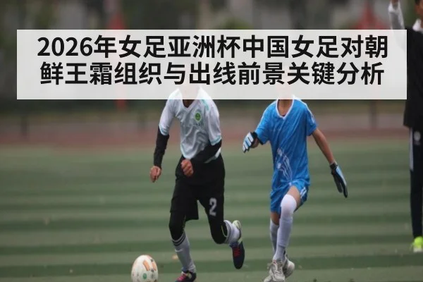 2026年女足亚洲杯中国女足对朝鲜王霜组织与出线前景关键分析